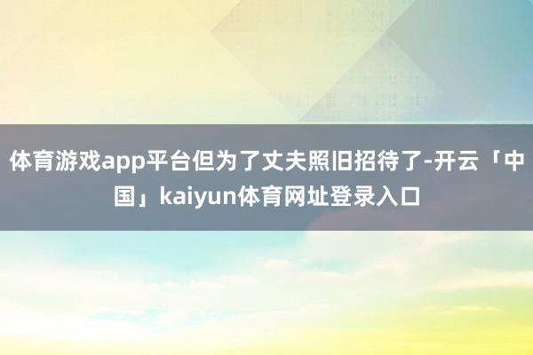 体育游戏app平台但为了丈夫照旧招待了-开云「中国」kaiyun体育网址登录入口