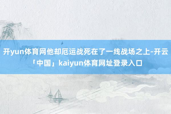 开yun体育网他却厄运战死在了一线战场之上-开云「中国」kaiyun体育网址登录入口