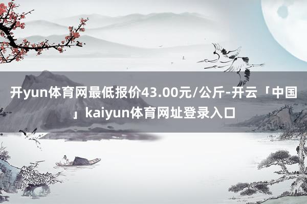 开yun体育网最低报价43.00元/公斤-开云「中国」kaiyun体育网址登录入口