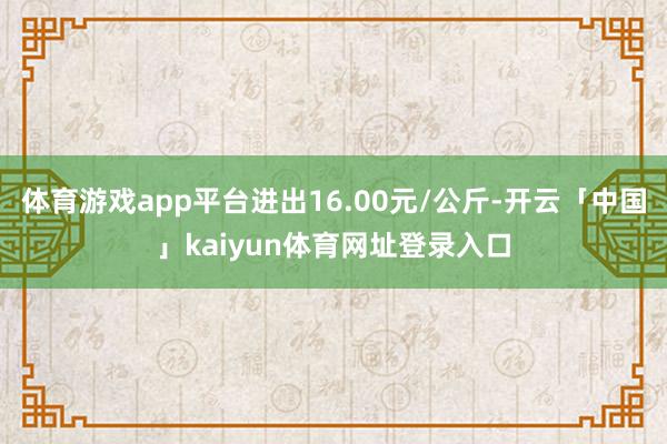体育游戏app平台进出16.00元/公斤-开云「中国」kaiyun体育网址登录入口