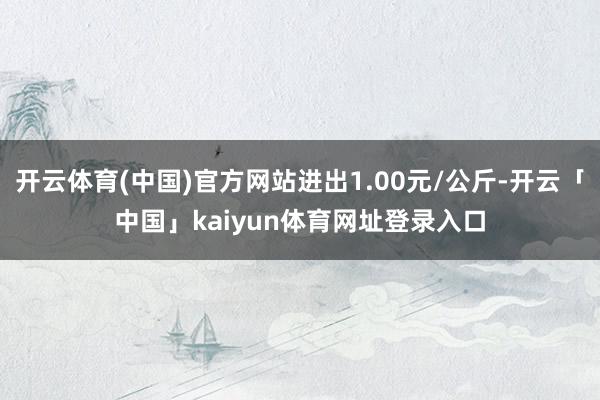 开云体育(中国)官方网站进出1.00元/公斤-开云「中国」kaiyun体育网址登录入口