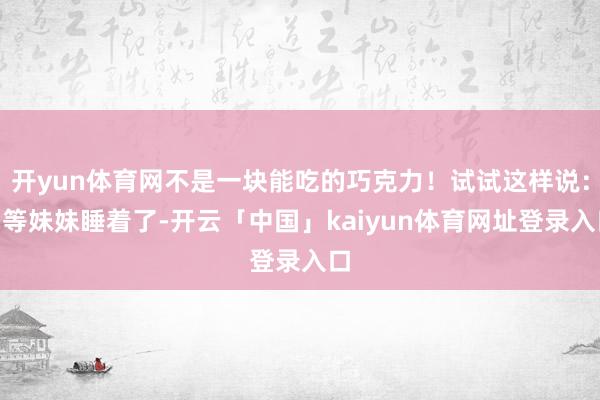 开yun体育网不是一块能吃的巧克力！试试这样说：“等妹妹睡着了-开云「中国」kaiyun体育网址登录入口