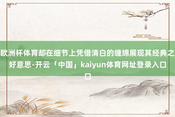 欧洲杯体育却在细节上凭借清白的缠绵展现其经典之好意思-开云「中国」kaiyun体育网址登录入口