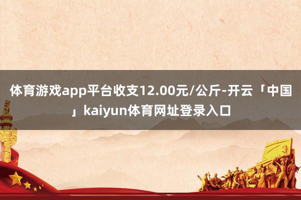 体育游戏app平台收支12.00元/公斤-开云「中国」kaiyun体育网址登录入口