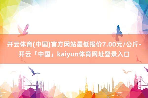 开云体育(中国)官方网站最低报价7.00元/公斤-开云「中国」kaiyun体育网址登录入口