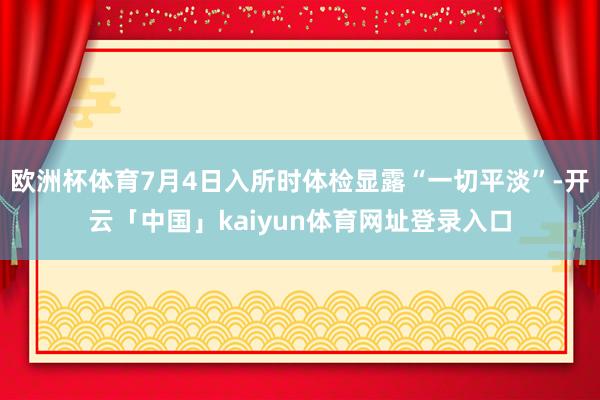 欧洲杯体育7月4日入所时体检显露“一切平淡”-开云「中国」kaiyun体育网址登录入口