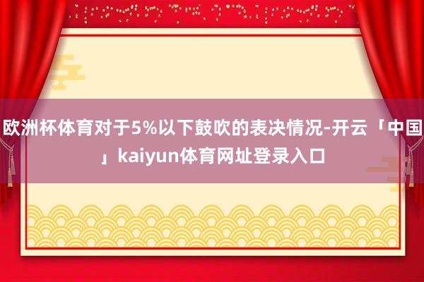 欧洲杯体育对于5%以下鼓吹的表决情况-开云「中国」kaiyun体育网址登录入口