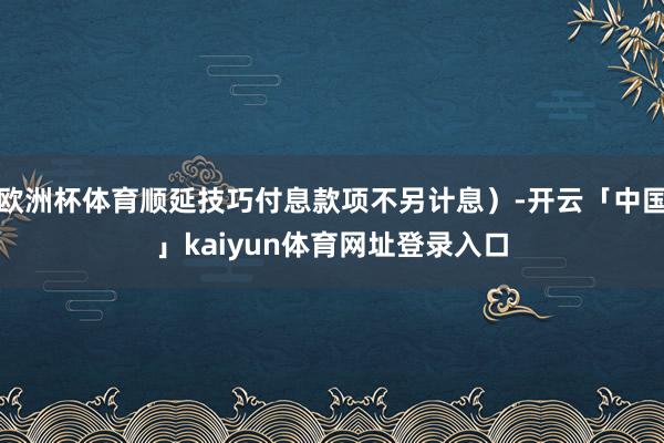 欧洲杯体育顺延技巧付息款项不另计息）-开云「中国」kaiyun体育网址登录入口