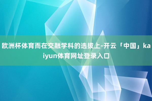 欧洲杯体育而在交融学科的选拔上-开云「中国」kaiyun体育网址登录入口