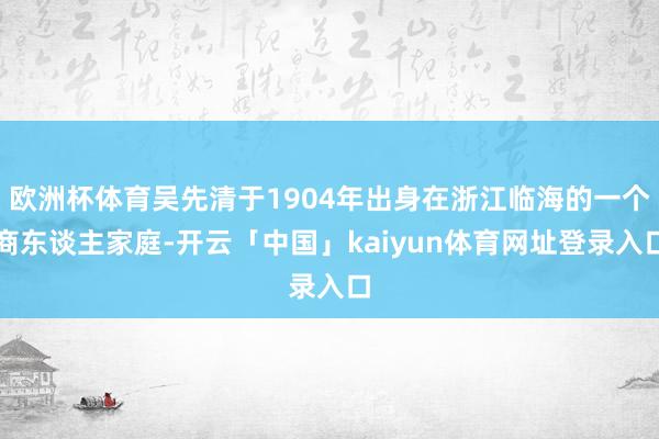 欧洲杯体育吴先清于1904年出身在浙江临海的一个商东谈主家庭-开云「中国」kaiyun体育网址登录入口
