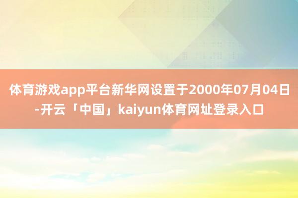 体育游戏app平台新华网设置于2000年07月04日-开云「中国」kaiyun体育网址登录入口
