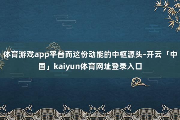 体育游戏app平台而这份动能的中枢源头-开云「中国」kaiyun体育网址登录入口