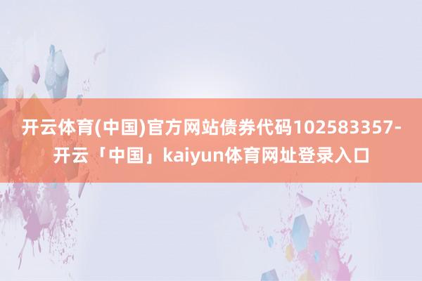 开云体育(中国)官方网站债券代码102583357-开云「中国」kaiyun体育网址登录入口
