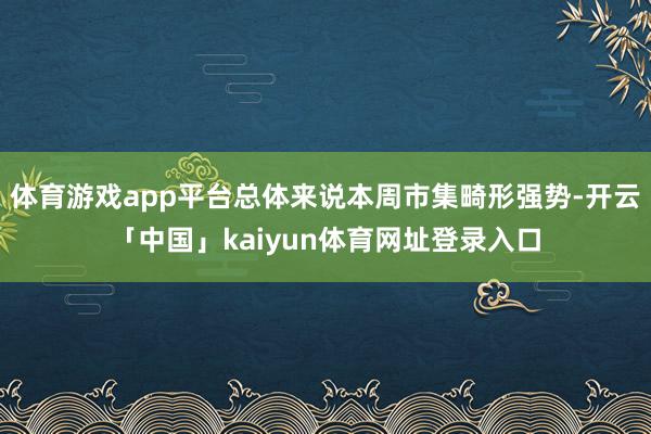 体育游戏app平台总体来说本周市集畸形强势-开云「中国」kaiyun体育网址登录入口
