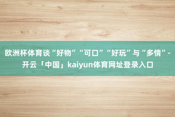 欧洲杯体育谈“好物”“可口”“好玩”与“多情”-开云「中国」kaiyun体育网址登录入口