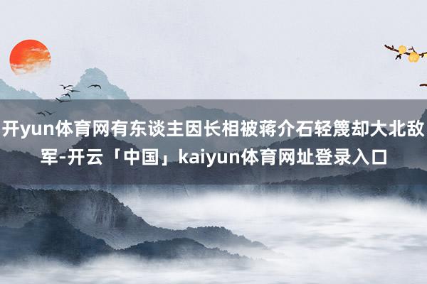 开yun体育网有东谈主因长相被蒋介石轻篾却大北敌军-开云「中国」kaiyun体育网址登录入口