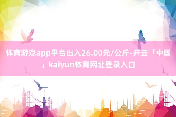 体育游戏app平台出入26.00元/公斤-开云「中国」kaiyun体育网址登录入口