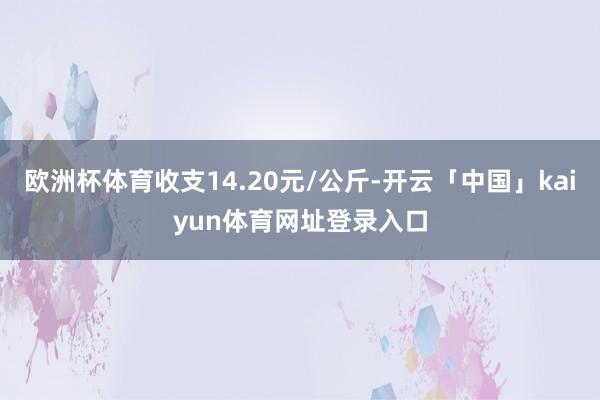 欧洲杯体育收支14.20元/公斤-开云「中国」kaiyun体育网址登录入口