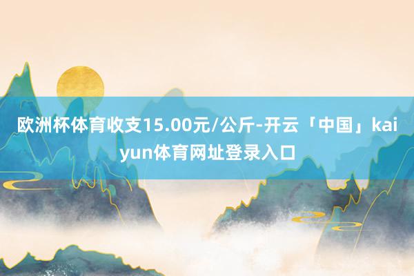 欧洲杯体育收支15.00元/公斤-开云「中国」kaiyun体育网址登录入口