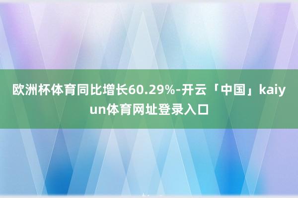 欧洲杯体育同比增长60.29%-开云「中国」kaiyun体育网址登录入口