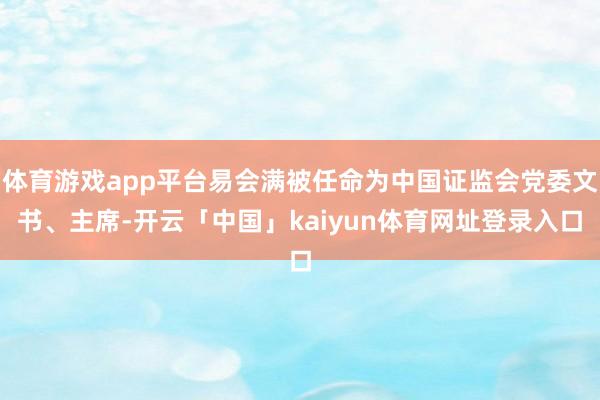 体育游戏app平台易会满被任命为中国证监会党委文书、主席-开云「中国」kaiyun体育网址登录入口