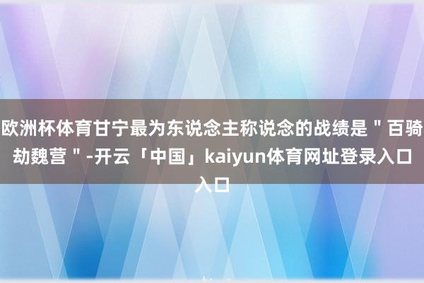 欧洲杯体育甘宁最为东说念主称说念的战绩是"百骑劫魏营"-开云「中国」kaiyun体育网址登录入口
