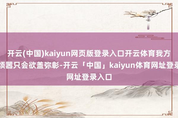 开云(中国)kaiyun网页版登录入口开云体育我方贸然烦嚣只会欲盖弥彰-开云「中国」kaiyun体育网址登录入口