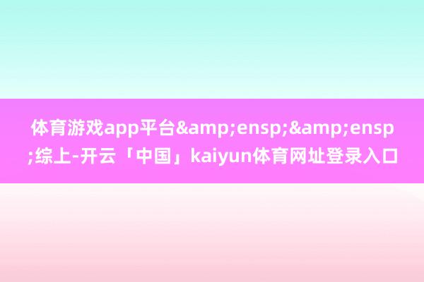 体育游戏app平台  综上-开云「中国」kaiyun体育网址登录入口