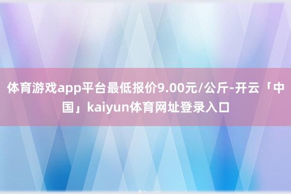 体育游戏app平台最低报价9.00元/公斤-开云「中国」kaiyun体育网址登录入口