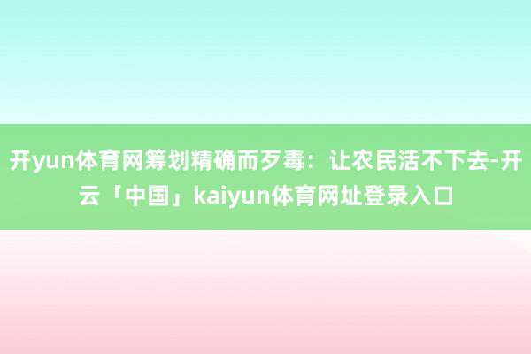开yun体育网筹划精确而歹毒:让农民活不下去-开云「中国」kaiyun体育网址登录入口