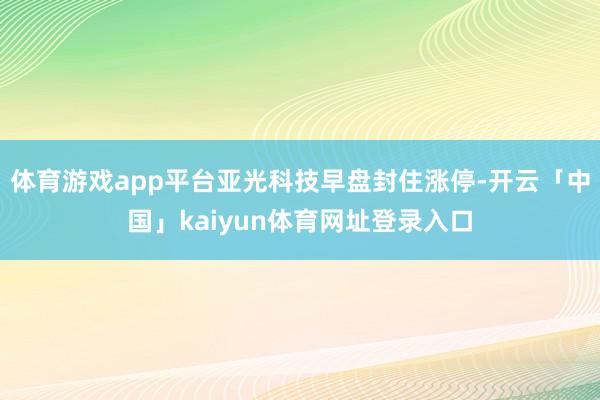 体育游戏app平台亚光科技早盘封住涨停-开云「中国」kaiyun体育网址登录入口